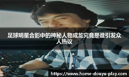 足球明星合影中的神秘人物成龙究竟是谁引发众人热议