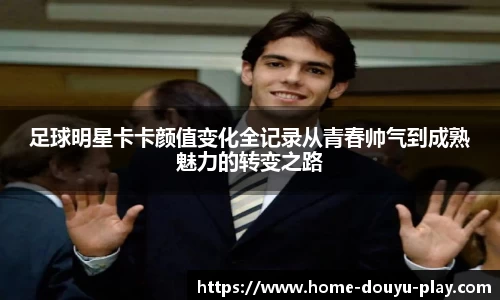 足球明星卡卡颜值变化全记录从青春帅气到成熟魅力的转变之路